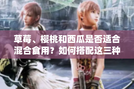 草莓、櫻桃和西瓜是否適合混合食用？如何搭配這三種水果？(1)