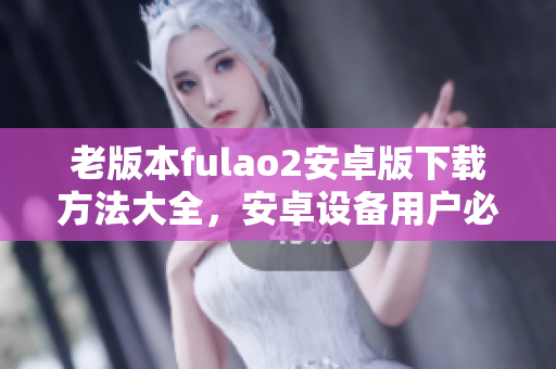 老版本fulao2安卓版下載方法大全，安卓設(shè)備用戶必看！
