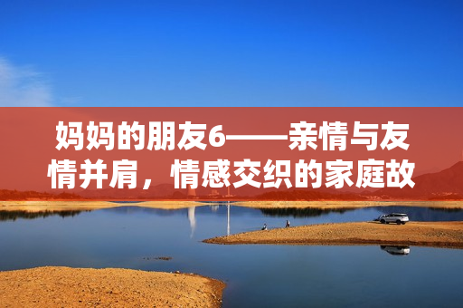 媽媽的朋友6——親情與友情并肩，情感交織的家庭故事