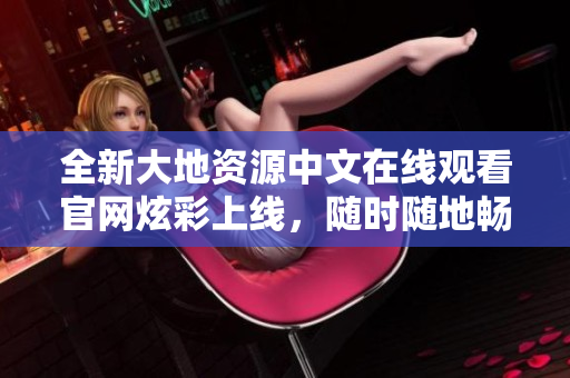 全新大地資源中文在線觀看官網(wǎng)炫彩上線，隨時(shí)隨地暢享精彩視聽(tīng)盛宴！