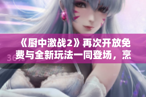 《廚中激戰(zhàn)2》再次開(kāi)放免費(fèi)與全新玩法一同登場(chǎng)，烹飪新體驗(yàn)！