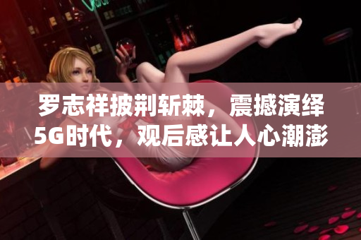 羅志祥披荊斬棘，震撼演繹5G時代，觀后感讓人心潮澎湃