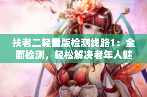 扶老二輕量版檢測(cè)線路1：全面檢測(cè)，輕松解決老年人健康問(wèn)題