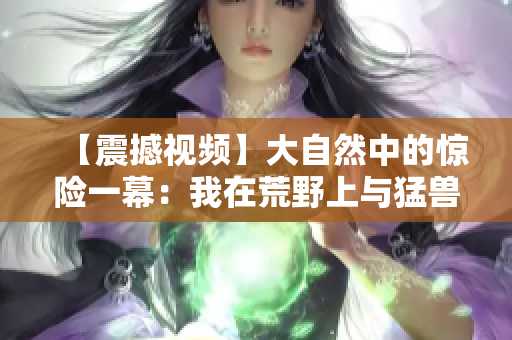 【震撼視頻】大自然中的驚險一幕：我在荒野上與猛獸擦肩而過！