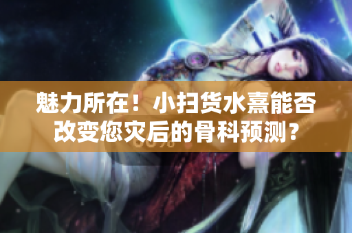 魅力所在！小掃貨水熹能否改變您災(zāi)后的骨科預(yù)測(cè)？