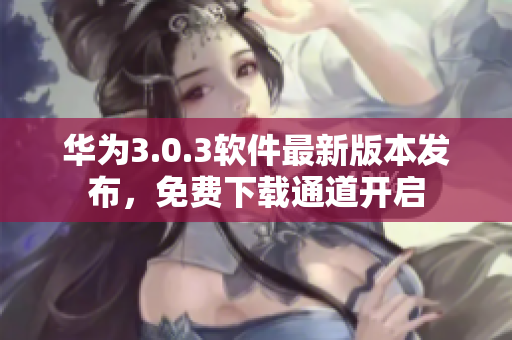 華為3.0.3軟件最新版本發(fā)布，免費(fèi)下載通道開啟