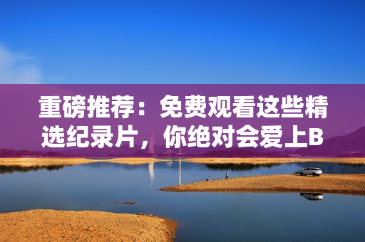 重磅推薦：免費(fèi)觀看這些精選紀(jì)錄片，你絕對(duì)會(huì)愛(ài)上B站！
