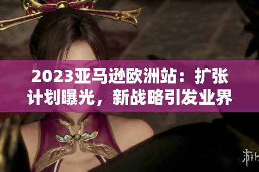 2023亞馬遜歐洲站：擴張計劃曝光，新戰(zhàn)略引發(fā)業(yè)界關注