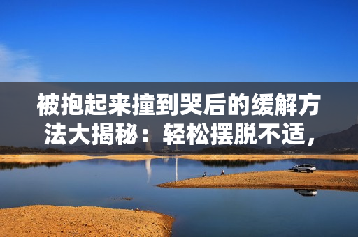被抱起來(lái)撞到哭后的緩解方法大揭秘：輕松擺脫不適，告別痛苦