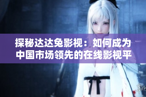 探秘達(dá)達(dá)兔影視：如何成為中國(guó)市場(chǎng)領(lǐng)先的在線影視平臺(tái)？