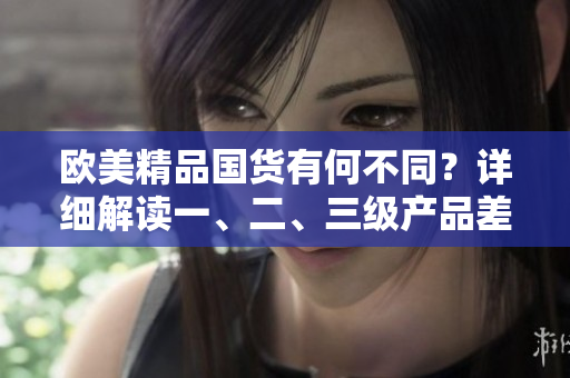 歐美精品國貨有何不同？詳細解讀一、二、三級產(chǎn)品差異