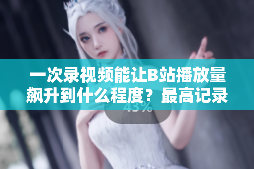 一次錄視頻能讓B站播放量飆升到什么程度？最高記錄揭秘！
