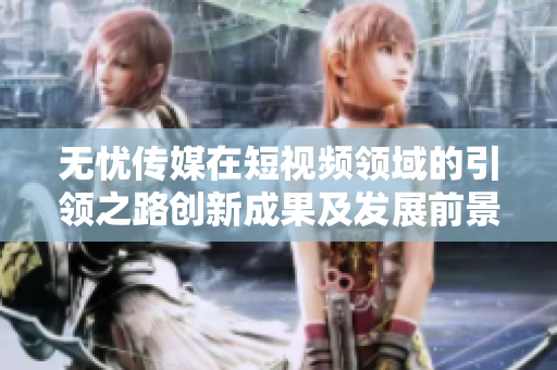 無(wú)憂傳媒在短視頻領(lǐng)域的引領(lǐng)之路創(chuàng)新成果及發(fā)展前景