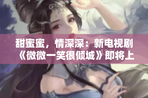 甜蜜蜜，情深深：新電視劇《微微一笑很傾城》即將上映