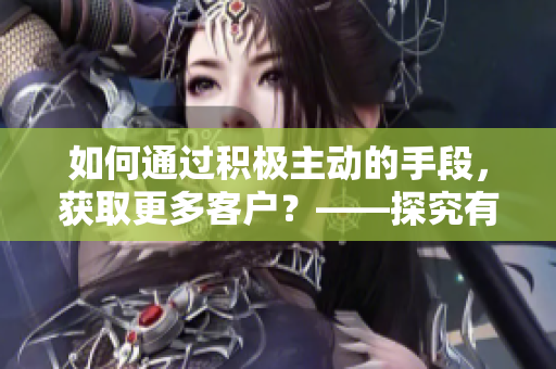 如何通過積極主動的手段，獲取更多客戶？——探究有效的客戶獲取策略