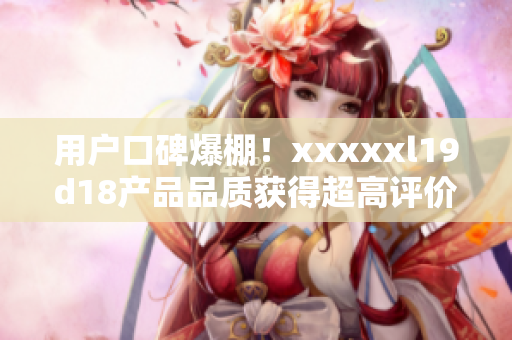 用戶口碑爆棚！xxxxxl19d18產(chǎn)品品質(zhì)獲得超高評價
