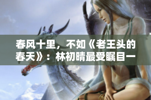春風十里，不如《老王頭的春天》：林初晴最受矚目一句
