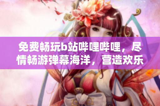 免費暢玩b站嗶哩嗶哩，盡情暢游彈幕海洋，營造歡樂互動氛圍