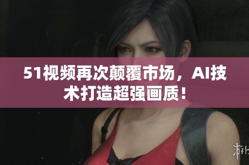 51視頻再次顛覆市場，AI技術(shù)打造超強畫質(zhì)！