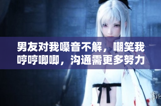 男友對(duì)我嗓音不解，嘲笑我哼哼唧唧，溝通需更多努力
