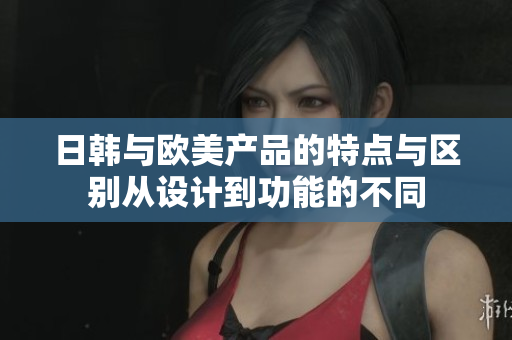 日韓與歐美產(chǎn)品的特點(diǎn)與區(qū)別從設(shè)計(jì)到功能的不同