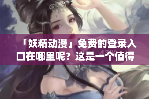 「妖精動(dòng)漫」免費(fèi)的登錄入口在哪里呢？這是一個(gè)值得探究的問題！(1)