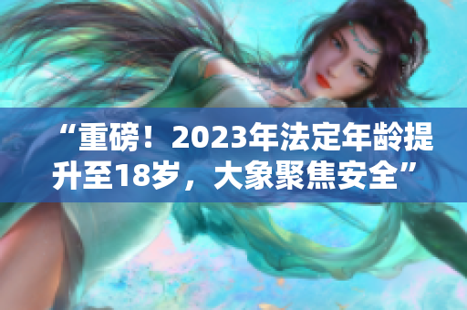 “重磅！2023年法定年齡提升至18歲，大象聚焦安全”