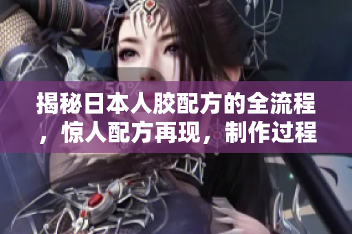 揭秘日本人膠配方的全流程，驚人配方再現(xiàn)，制作過程詳解！