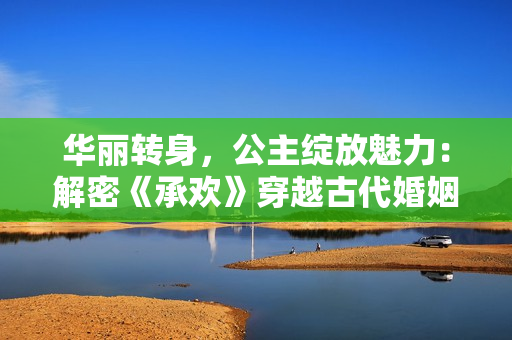 華麗轉(zhuǎn)身，公主綻放魅力：解密《承歡》穿越古代婚姻與愛情的真諦