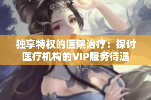 獨享特權(quán)的醫(yī)院治療：探討醫(yī)療機構(gòu)的VIP服務待遇