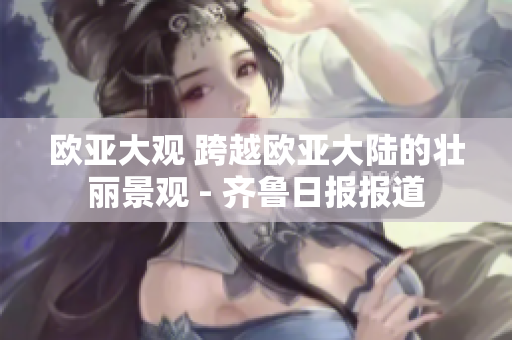 歐亞大觀 跨越歐亞大陸的壯麗景觀 - 齊魯日報(bào)報(bào)道