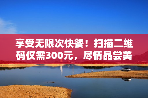 享受無(wú)限次快餐！掃描二維碼僅需300元，盡情品嘗美味佳肴