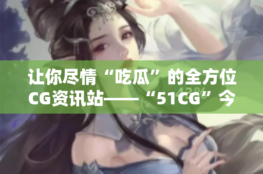 讓你盡情“吃瓜”的全方位CG資訊站——“51CG”今日正式上線！