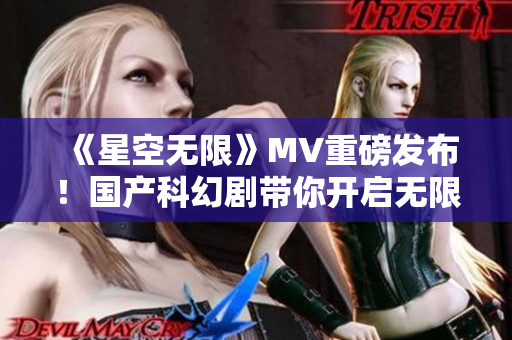 《星空無限》MV重磅發(fā)布！國產(chǎn)科幻劇帶你開啟無限宇宙奇妙之旅