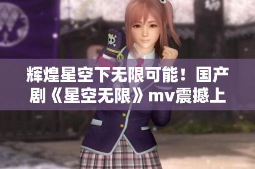 輝煌星空下無限可能！國產劇《星空無限》mv震撼上線！