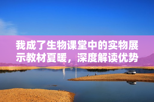 我成了生物課堂中的實(shí)物展示教材夏暖，深度解讀優(yōu)勢(shì)與應(yīng)用