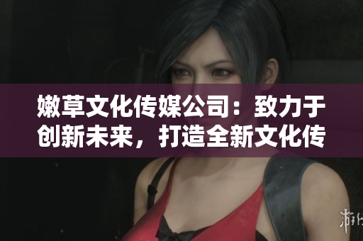 嫩草文化傳媒公司：致力于創(chuàng)新未來，打造全新文化傳媒平臺