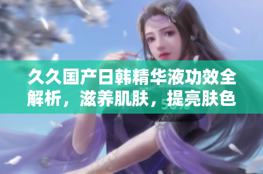久久國產(chǎn)日韓精華液功效全解析，滋養(yǎng)肌膚，提亮膚色，修復肌膚問題