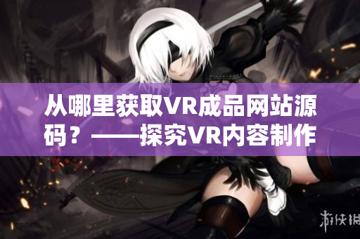 從哪里獲取VR成品網(wǎng)站源碼？——探究VR內(nèi)容制作技術(shù)與資源來源