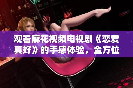 觀看麻花視頻電視劇《戀愛(ài)真好》的手感體驗(yàn),全方位升級(jí)! 觀看麻花視頻電視劇《戀愛(ài)真好》的手感體驗(yàn),全方位升級(jí)!