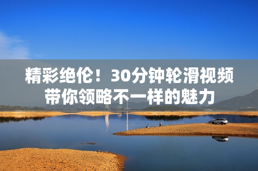 精彩絕倫！30分鐘輪滑視頻帶你領(lǐng)略不一樣的魅力