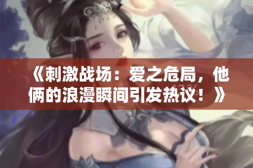 《刺激戰(zhàn)場(chǎng)：愛之危局，他倆的浪漫瞬間引發(fā)熱議！》