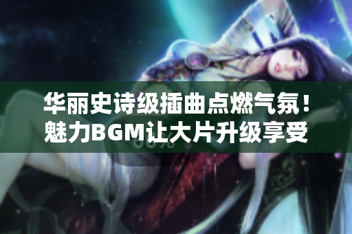 華麗史詩級(jí)插曲點(diǎn)燃?xì)夥眨△攘GM讓大片升級(jí)享受豐富感受