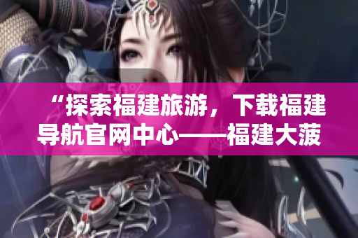 “探索福建旅游，下載福建導(dǎo)航官網(wǎng)中心——福建大菠蘿”