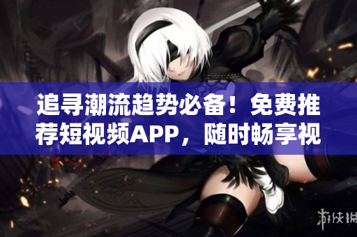 追尋潮流趨勢必備！免費(fèi)推薦短視頻APP，隨時(shí)暢享視聽盛宴