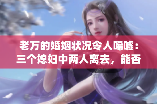 老萬的婚姻狀況令人唏噓：三個媳婦中兩人離去，能否收獲幸福引人期待(1)