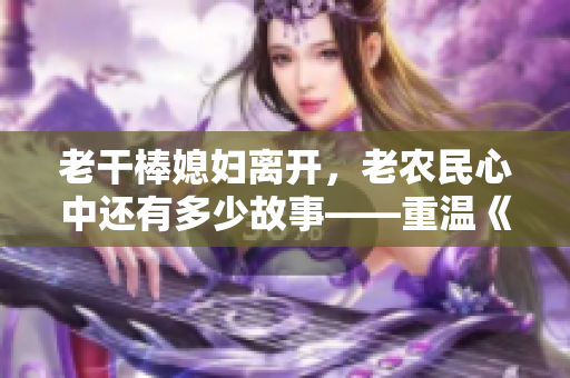 老干棒媳婦離開，老農(nóng)民心中還有多少故事——重溫《老農(nóng)民》第幾集