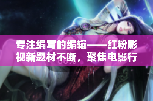 專注編寫的編輯——紅粉影視新題材不斷，聚焦電影行業(yè)直擊熱點(diǎn)！