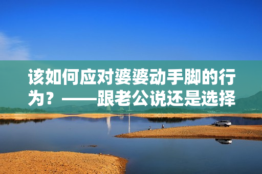 該如何應(yīng)對婆婆動手腳的行為？——跟老公說還是選擇沉默？