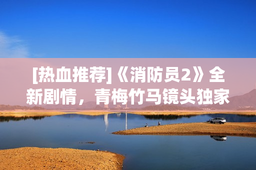 [熱血推薦]《消防員2》全新劇情，青梅竹馬鏡頭獨(dú)家揭秘！